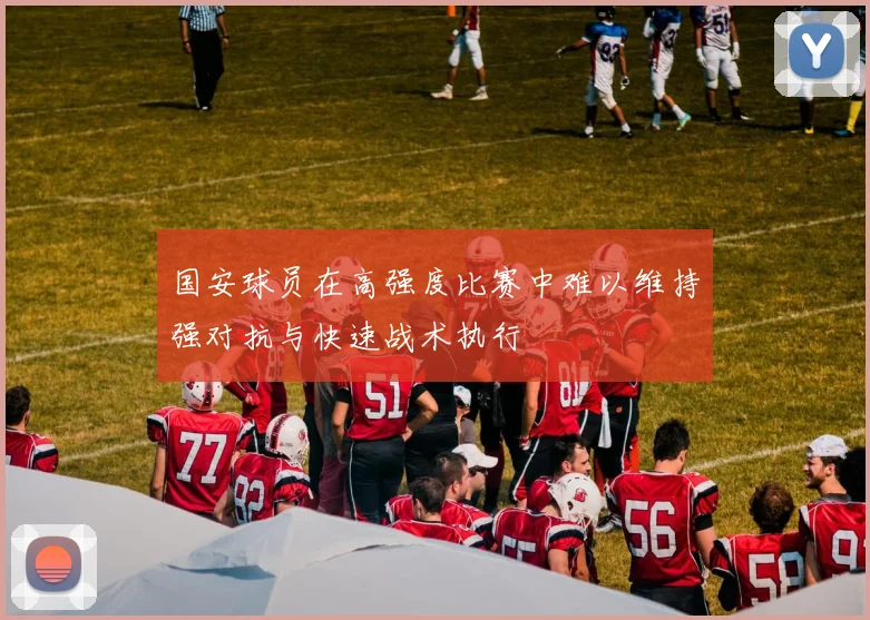 国安球员在高强度比赛中难以维持强对抗与快速战术执行