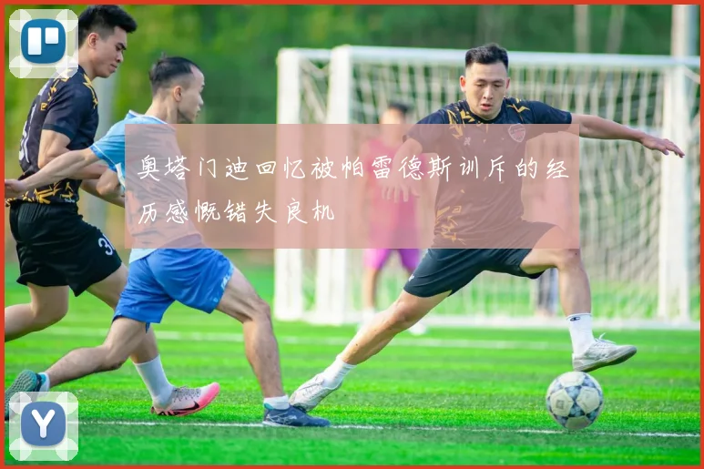 奥塔门迪回忆被帕雷德斯训斥的经历感慨错失良机