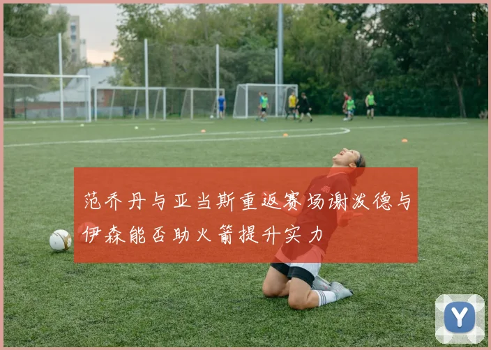 范乔丹与亚当斯重返赛场谢泼德与伊森能否助火箭提升实力