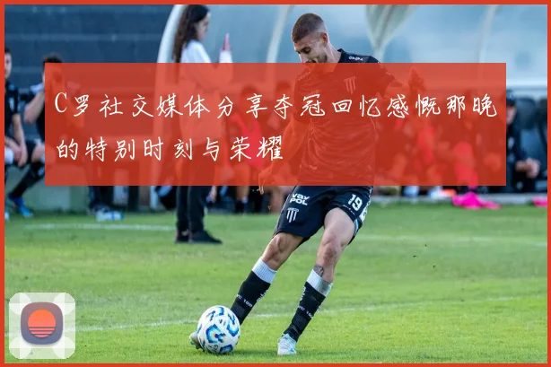 C罗社交媒体分享夺冠回忆感慨那晚的特别时刻与荣耀