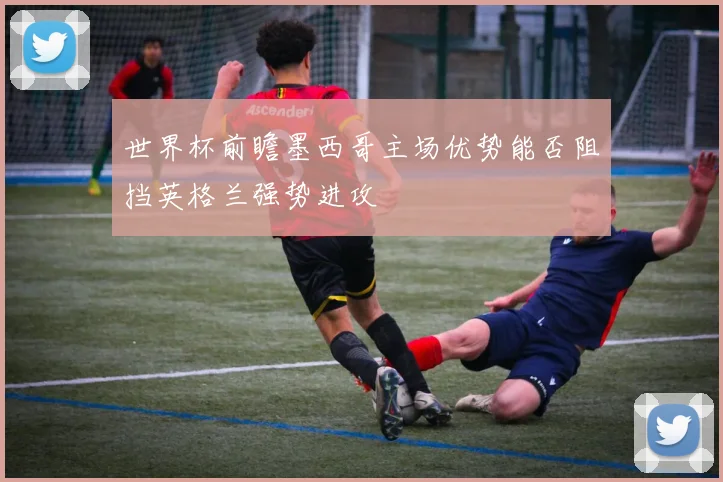 世界杯前瞻墨西哥主场优势能否阻挡英格兰强势进攻