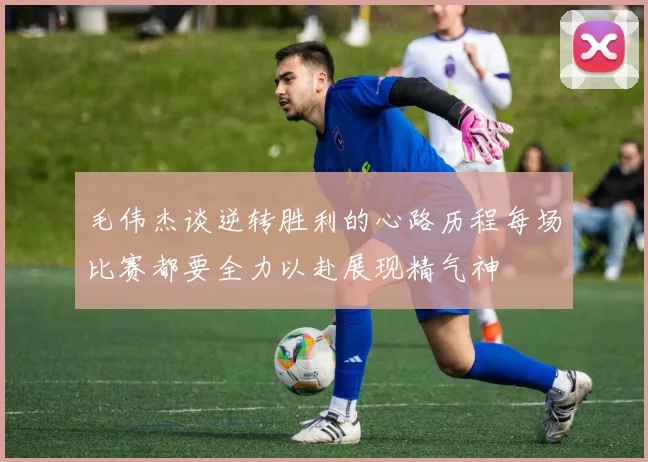 毛伟杰谈逆转胜利的心路历程每场比赛都要全力以赴展现精气神
