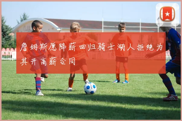 詹姆斯愿降薪回归骑士湖人拒绝为其开高薪合同