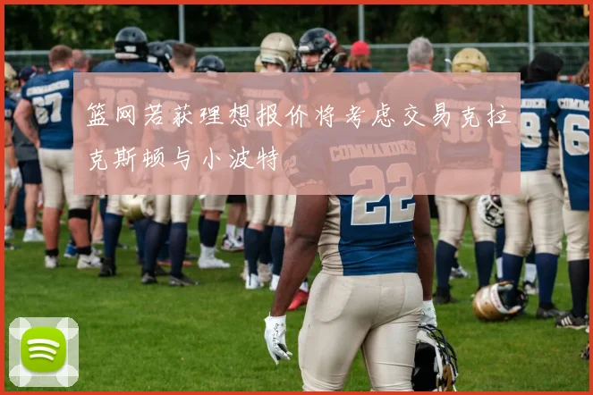 篮网若获理想报价将考虑交易克拉克斯顿与小波特