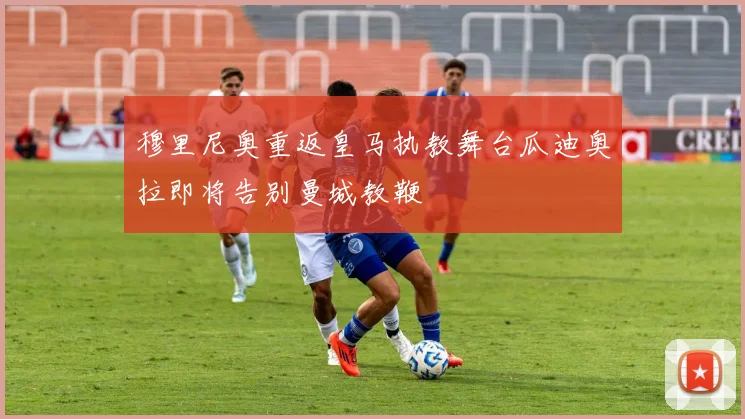 穆里尼奥重返皇马执教舞台瓜迪奥拉即将告别曼城教鞭