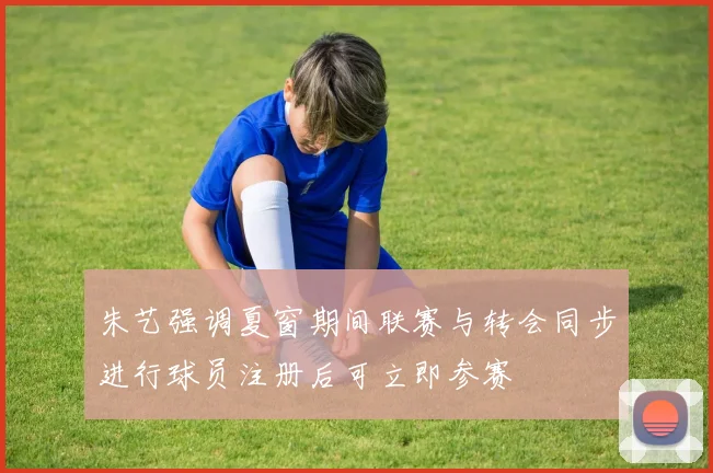 朱艺强调夏窗期间联赛与转会同步进行球员注册后可立即参赛