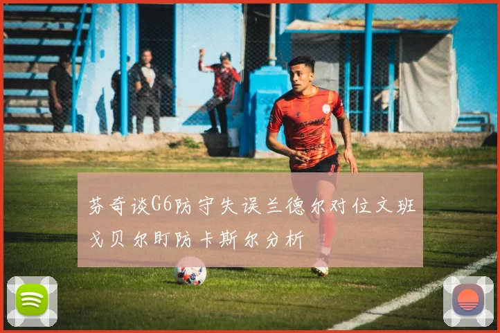 芬奇谈G6防守失误兰德尔对位文班戈贝尔盯防卡斯尔分析