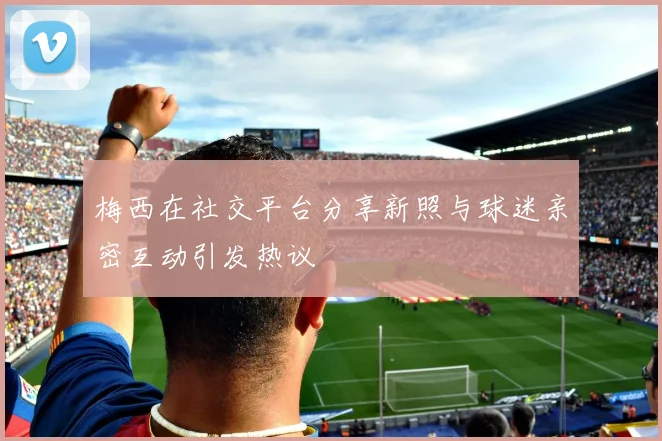 梅西在社交平台分享新照与球迷亲密互动引发热议