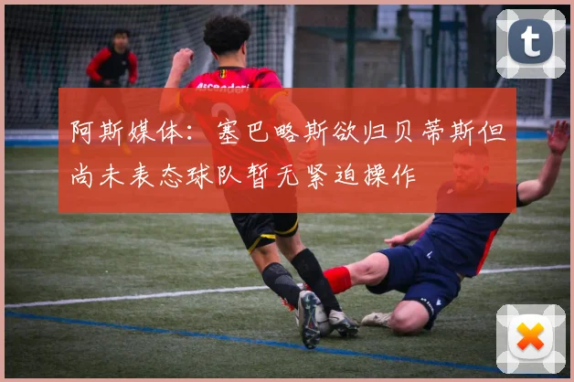 阿斯媒体：塞巴略斯欲归贝蒂斯但尚未表态球队暂无紧迫操作
