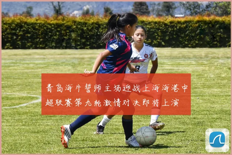 青岛海牛誓师主场迎战上海海港中超联赛第九轮激情对决即将上演
