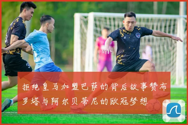 拒绝皇马加盟巴萨的背后故事赞布罗塔与阿尔贝蒂尼的欧冠梦想