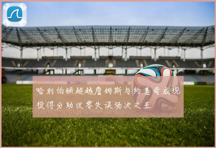 哈利伯顿超越詹姆斯与约基奇成现役得分助攻零失误场次之王