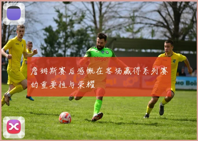 詹姆斯赛后感慨在客场赢得系列赛的重要性与荣耀