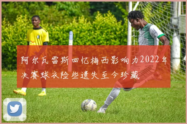 阿尔瓦雷斯回忆梅西影响力2022年决赛球衣险些遗失至今珍藏