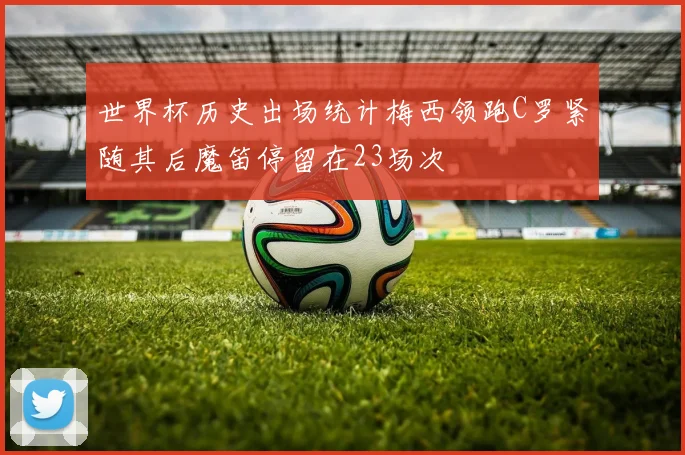 世界杯历史出场统计梅西领跑C罗紧随其后魔笛停留在23场次