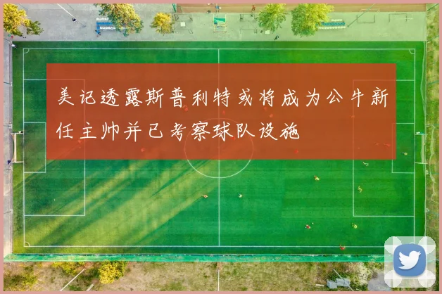 美记透露斯普利特或将成为公牛新任主帅并已考察球队设施