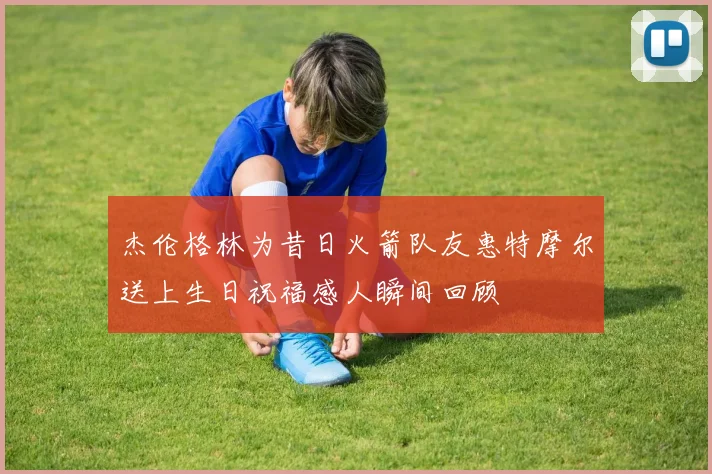 杰伦格林为昔日火箭队友惠特摩尔送上生日祝福感人瞬间回顾
