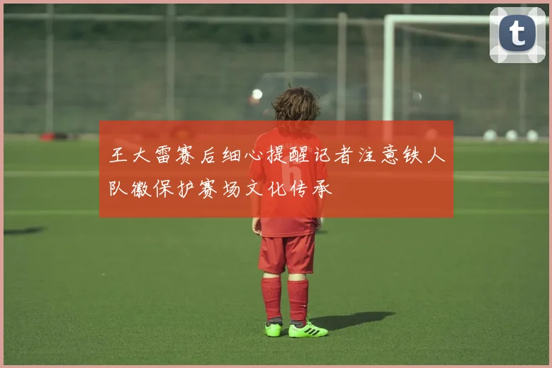 王大雷赛后细心提醒记者注意铁人队徽保护赛场文化传承