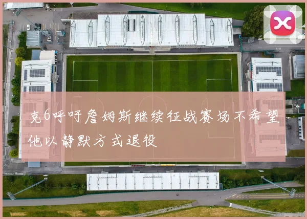 克6呼吁詹姆斯继续征战赛场不希望他以静默方式退役