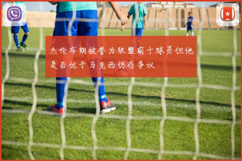 杰伦布朗被誉为联盟前十球员但他是否优于马克西仍存争议