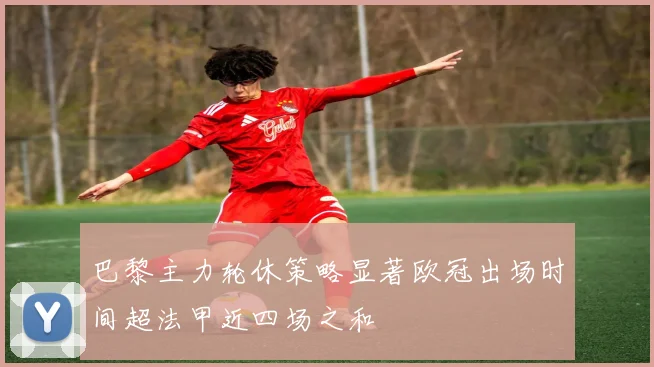 巴黎主力轮休策略显著欧冠出场时间超法甲近四场之和