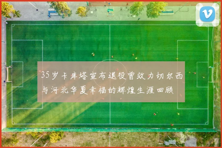35岁卡库塔宣布退役曾效力切尔西与河北华夏幸福的辉煌生涯回顾