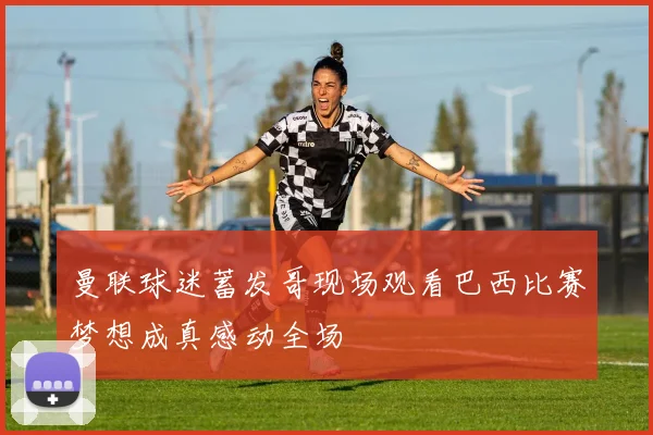 曼联球迷蓄发哥现场观看巴西比赛梦想成真感动全场