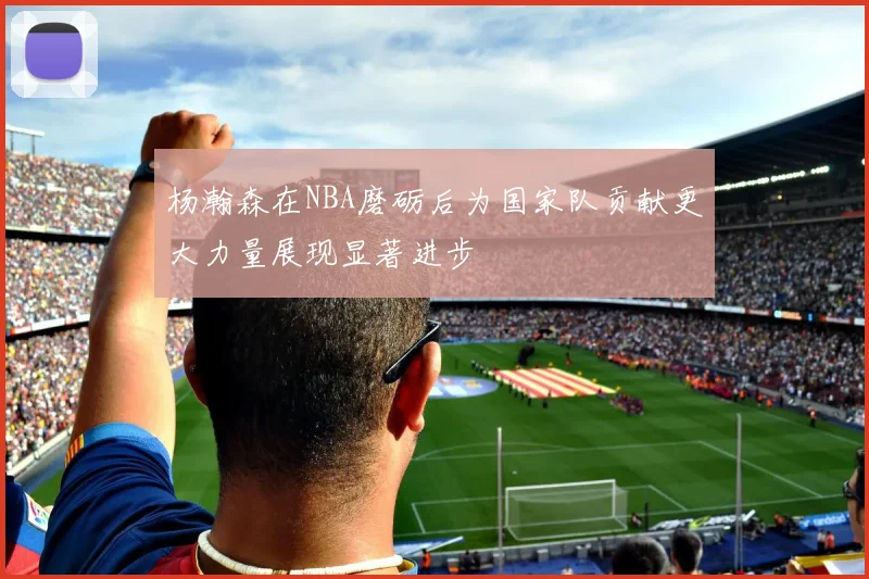 杨瀚森在NBA磨砺后为国家队贡献更大力量展现显著进步