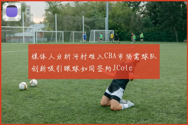 媒体人分析河村难入CBA市场需球队创新吸引眼球如同签约JCole