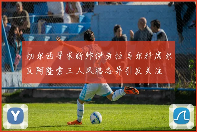 切尔西寻求新帅伊劳拉马尔科席尔瓦阿隆索三人风格各异引发关注