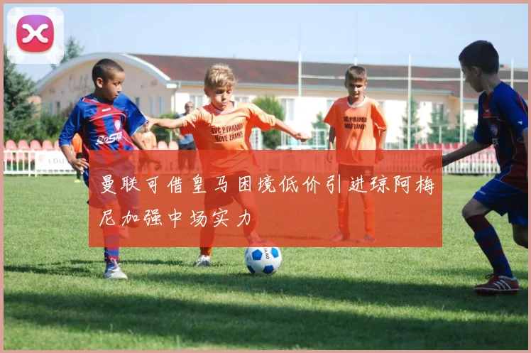 曼联可借皇马困境低价引进琼阿梅尼加强中场实力