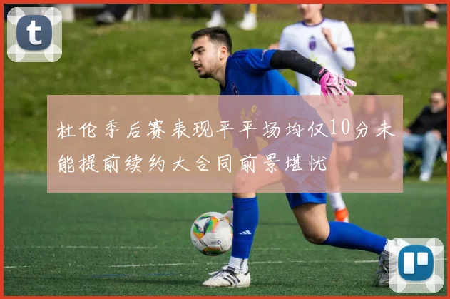 杜伦季后赛表现平平场均仅10分未能提前续约大合同前景堪忧