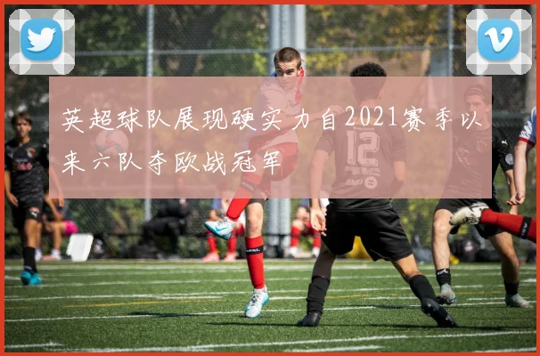 英超球队展现硬实力自2021赛季以来六队夺欧战冠军
