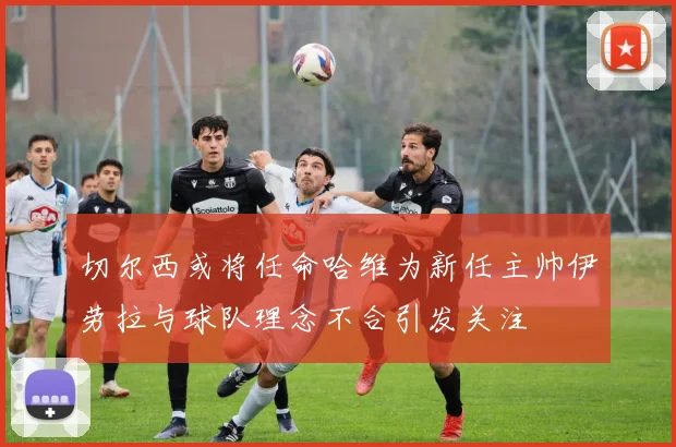 切尔西或将任命哈维为新任主帅伊劳拉与球队理念不合引发关注