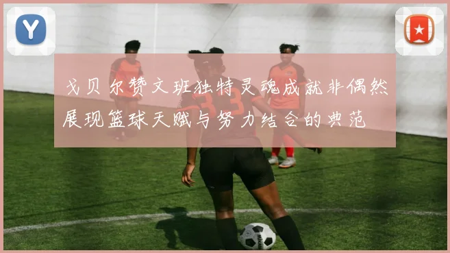 戈贝尔赞文班独特灵魂成就非偶然展现篮球天赋与努力结合的典范