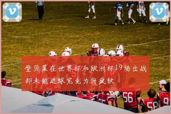 登贝莱在世界杯和欧洲杯19场出战却未能进球究竟为何疲软