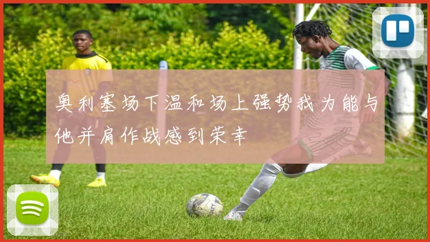 奥利塞场下温和场上强势我为能与他并肩作战感到荣幸