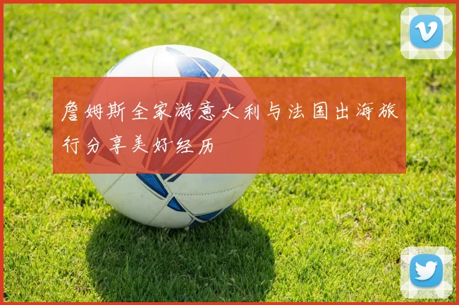 詹姆斯全家游意大利与法国出海旅行分享美好经历