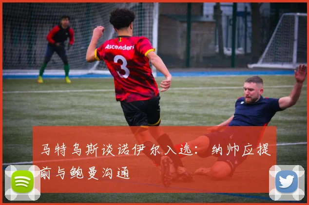 马特乌斯谈诺伊尔入选：纳帅应提前与鲍曼沟通