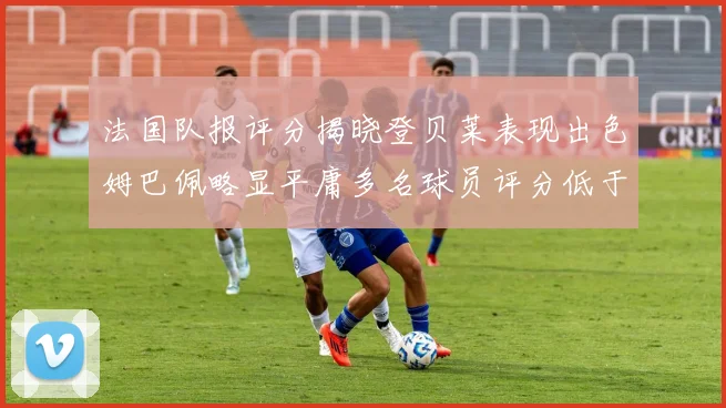 法国队报评分揭晓登贝莱表现出色姆巴佩略显平庸多名球员评分低于六分
